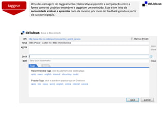 taggear Uma das vantagens do taggeamento colaborativo é permitir a comparação entre a
forma como os usuários entendem e taggeiam um conteúdo. Esse é um jeito da
comunidade ensinar e aprender com ela mesmo, por meio do feedback gerado a partir
da sua participação.
 