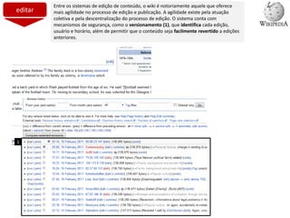 editar
Entre os sistemas de edição de conteúdo, o wiki é notoriamente aquele que oferece
mais agilidade no processo de edição e publicação. A agilidade existe pela atuação
coletiva e pela descentralização do processo de edição. O sistema conta com
mecanismos de segurança, como o versionamento (1), que identifica cada edição,
usuário e horário, além de permitir que o conteúdo seja facilmente revertido a edições
anteriores.
1
 
