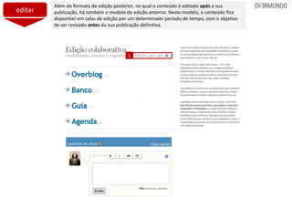 editar
Além do formato de edição posterior, no qual o conteúdo é editado após a sua
publicação, há também o modelo de edição anterior. Neste modelo, o conteúdo fica
disponível em salas de edição por um determinado período de tempo, com o objetivo
de ser revisado antes da sua publicação definitiva.
1
 