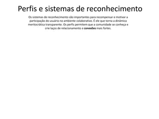 Perfis e sistemas de reconhecimento
Os sistemas de reconhecimento são importantes para recompensar e motivar a
participação do usuário no ambiente colaborativo. É ele que torna a dinâmica
meritocrática transparente. Os perfis permitem que a comunidade se conheça e
crie laços de relacionamento e conexões mais fortes.
 