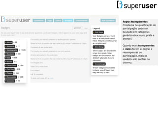 Regras transparentes
O sistema de qualificação de
participação pode ser
baseado em categorias
genéricas (ex: ouro, prata e
bronze).
Quanto mais transparentes
e claras forem as regras e
recompensas de
participação, mais os
usuários vão confiar no
sistema.
 