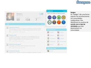 Badges
Os “badges” são uma forma
popular de reconhecimento
em comunidades
colaborativas. Eles
identificam os usuários de
acordo com o tipo de
atividades que eles
desenvolvem na
comunidade.
 