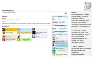 Nichos
O conceito de um sistema
que reconheça e valorize
diferentes tipos de
interação, permite que os
usuários participem e
assumam a responsabilidade
por certos nichos temáticos.
Ao participar e serem
reconhecidos pelos seus
temas de interesse, o grau
de envolvimento e
comprometimento em
manter um “local”
atualizado é maior.
A ideia é permitir e
estimular que os usuários se
responsabilizem por
conteúdos
compartimentados.
 