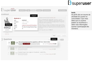 Perfis
Os perfis são um resumo da
atividade do usuário na
comunidade. É por meio
deles que os usuários
podem se reconhecer e
obter mais informações
quanto à participação dos
membros.
histórico
categoria
reputação
 