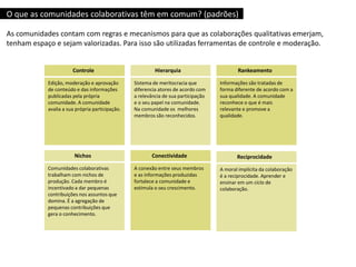 Controle
Edição, moderação e aprovação
de conteúdo e das informações
publicadas pela própria
comunidade. A comunidade
avalia a sua própria participação.
Hierarquia
Sistema de meritocracia que
diferencia atores de acordo com
a relevância de sua participação
e o seu papel na comunidade.
Na comunidade os melhores
membros são reconhecidos.
Rankeamento
Informações são tratadas de
forma diferente de acordo com a
sua qualidade. A comunidade
reconhece o que é mais
relevante e promove a
qualidade.
Conectividade
A conexão entre seus membros
e as informações produzidas
fortalece a comunidade e
estimula o seu crescimento.
Nichos
Comunidades colaborativas
trabalham com nichos de
produção. Cada membro é
incentivado a dar pequenas
contribuições nos assuntos que
domina. É a agregação de
pequenas contribuições que
gera o conhecimento.
Reciprocidade
A moral implícita da colaboração
é a reciprocidade. Aprender e
ensinar em um ciclo de
colaboração.
O que as comunidades colaborativas têm em comum? (padrões)
As comunidades contam com regras e mecanismos para que as colaborações qualitativas emerjam,
tenham espaço e sejam valorizadas. Para isso são utilizadas ferramentas de controle e moderação.
 
