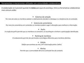 Ferramentas e mecanismos utilizados em comunidades colaborativas
A colaboração só é possível quando há meios para que ela aconteça. Entre as ferrametnas colaborativas
mais comuns estão:
 Sistemas de votação
Por meio de votos os membros avaliam e coletivamente decidem o destaque e a relevância de um conteúdo.
 Sistema de comentários
Por meio de comentários em conteúdos os membros podem sugerir alterações para melhorar a informação.
 Perfis
A criação de perfis permite que os membros se conectem, se reconheçam e tenham a participação identificada.
 Ranking de membros
O rankeamento permite dar permissões e privilégios diferentes para membros distintos.
 Edição
Edição que acontece ao vivo, sem autorização prévia. (wikis)
 Alertas
Permite que a comunidade denuncie conteúdo fora do contexto.
 