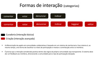 comentar votar
comentar votar editar
indicar
indicar taggear
denunciar
denunciar
Curadoria (interação básica)
Criação (interação avançada)
Formas de interação (categorias)
 A diferenciação de papéis em comunidades colaborativas é baseada em um sistema de meritocracia. Esse sistema é, ao
mesmo tempo, uma forma de classificar os níveis de participação e motivar a contribuição entre os membros.
 É preciso que a interação considerada positiva dentro das regras da própria comunidade seja transparente. O sistema deve
dar um feedback aos membros, direcionando a comunidade para o tipo de participação desejada.
 