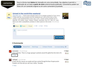 comentar Essa é a forma mais básica de interação em uma comunidade. Seu objetivo é permitir a
publicação de um texto a partir de outro anteriormente publicado. Comentários podem ser
feitos em um conteúdo original ou em outro comentário já postado.
 