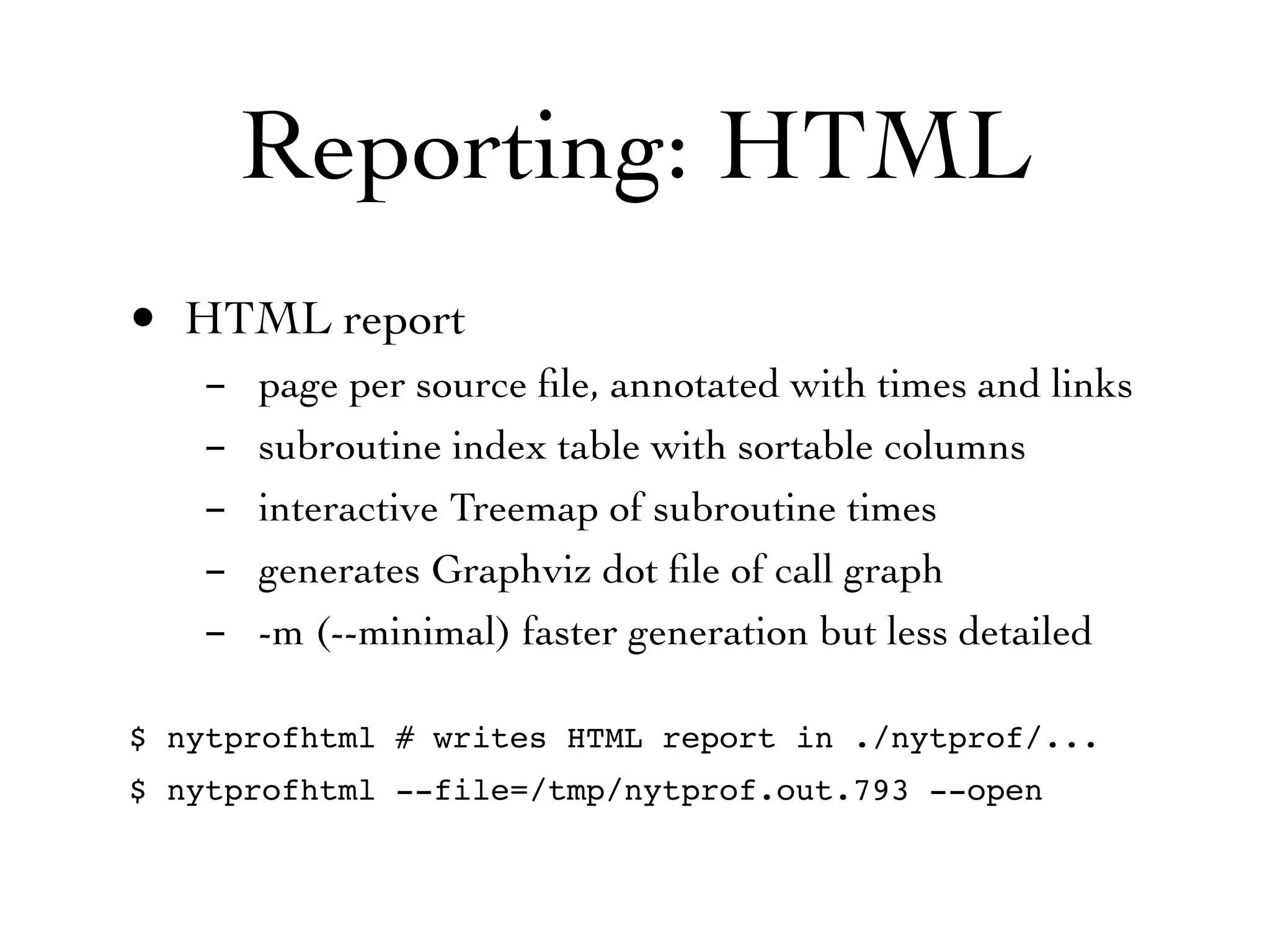 Reporting: HTML
• HTML report
   -   page per source ﬁle, annotated with times and links
   -   subroutine index table with sortable columns
   -   interactive Treemap of subroutine times
   -   generates Graphviz dot ﬁle of call graph
   -   -m (--minimal) faster generation but less detailed

$ nytprofhtml # writes HTML report in ./nytprof/...
$ nytprofhtml --file=/tmp/nytprof.out.793 --open
 