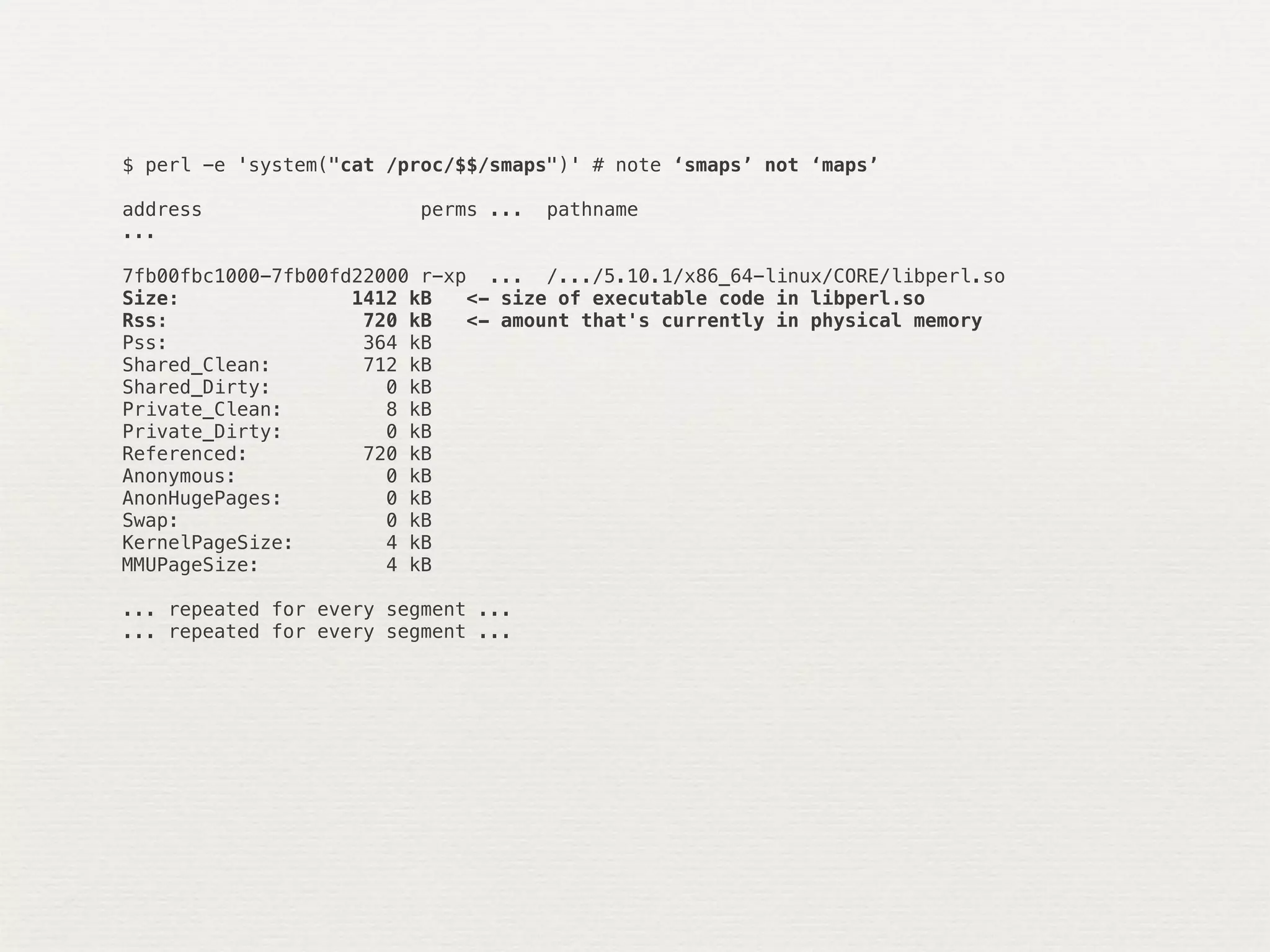 $ perl -e 'system("cat /proc/$$/smaps")' # note ‘smaps’ not ‘maps’

address                   perms ...   pathname
...

7fb00fbc1000-7fb00fd22000 r-xp ... /.../5.10.1/x86_64-linux/CORE/libperl.so
Size:               1412 kB   <- size of executable code in libperl.so
Rss:                 720 kB   <- amount that's currently in physical memory
Pss:                 364 kB
Shared_Clean:        712 kB
Shared_Dirty:          0 kB
Private_Clean:         8 kB
Private_Dirty:         0 kB
Referenced:          720 kB
Anonymous:             0 kB
AnonHugePages:         0 kB
Swap:                  0 kB
KernelPageSize:        4 kB
MMUPageSize:           4 kB

... repeated for every segment ...
... repeated for every segment ...
 
