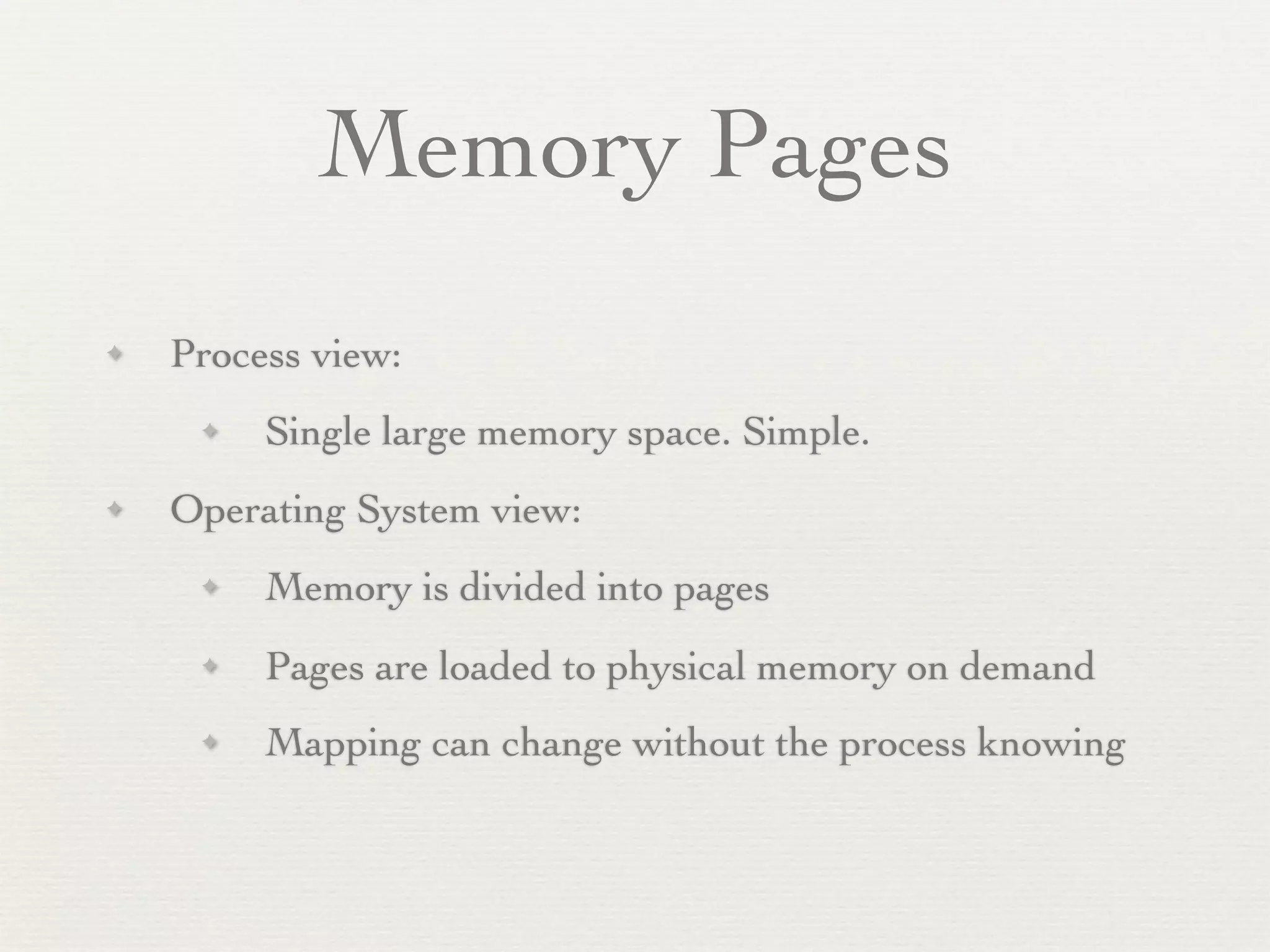 Memory Pages
✦   Process view:
     ✦   Single large memory space. Simple.
✦   Operating System view:
     ✦   Memory is divided into pages
     ✦   Pages are loaded to physical memory on demand
     ✦   Mapping can change without the process knowing
 