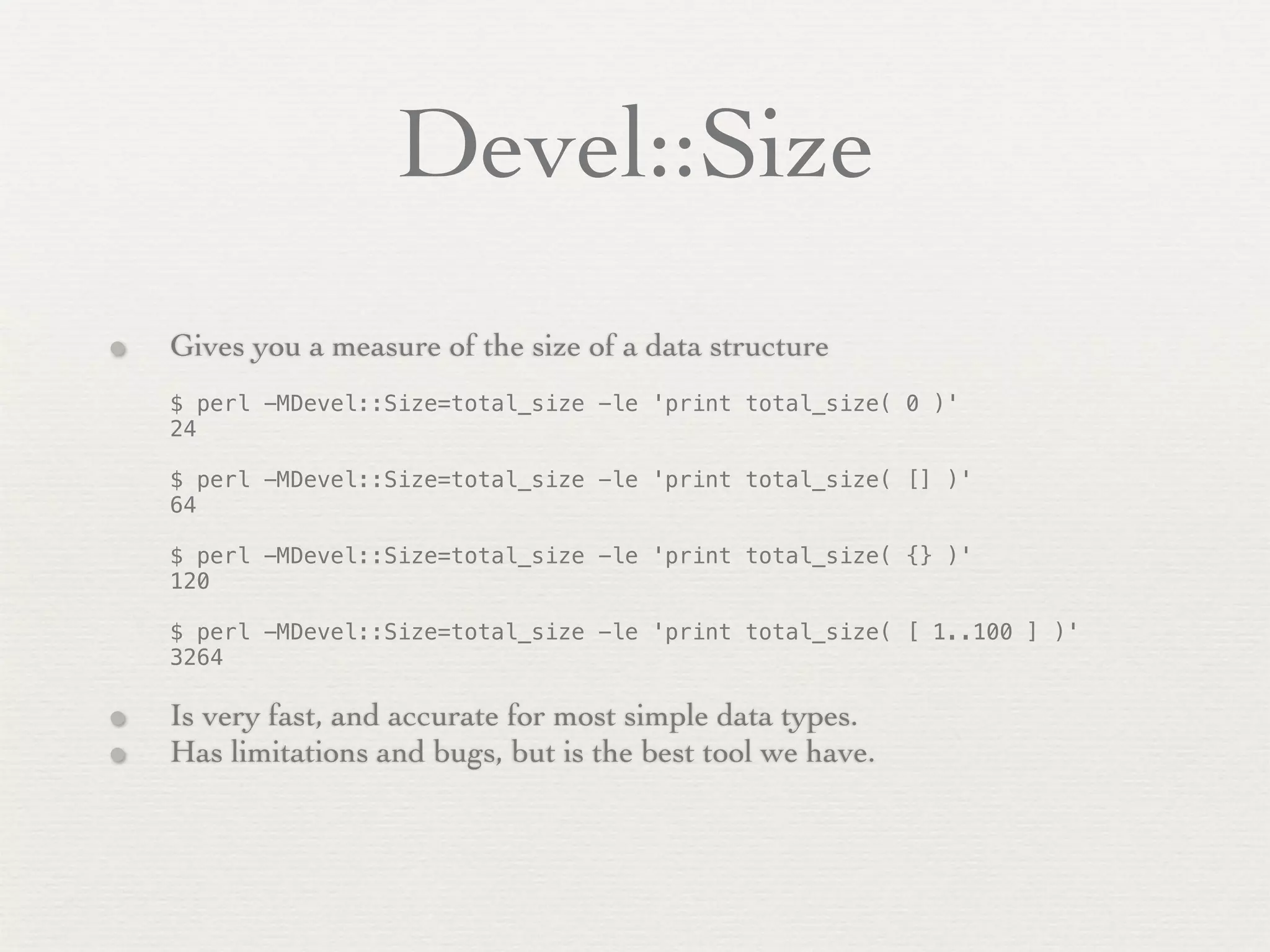 Devel::Size
•   Gives you a measure of the size of a data structure
    $ perl -MDevel::Size=total_size -le 'print total_size( 0 )'
    24

    $ perl -MDevel::Size=total_size -le 'print total_size( [] )'
    64

    $ perl -MDevel::Size=total_size -le 'print total_size( {} )'
    120

    $ perl -MDevel::Size=total_size -le 'print total_size( [ 1..100 ] )'
    3264

•   Is very fast, and accurate for most simple data types.
•   Has limitations and bugs, but is the best tool we have.
 