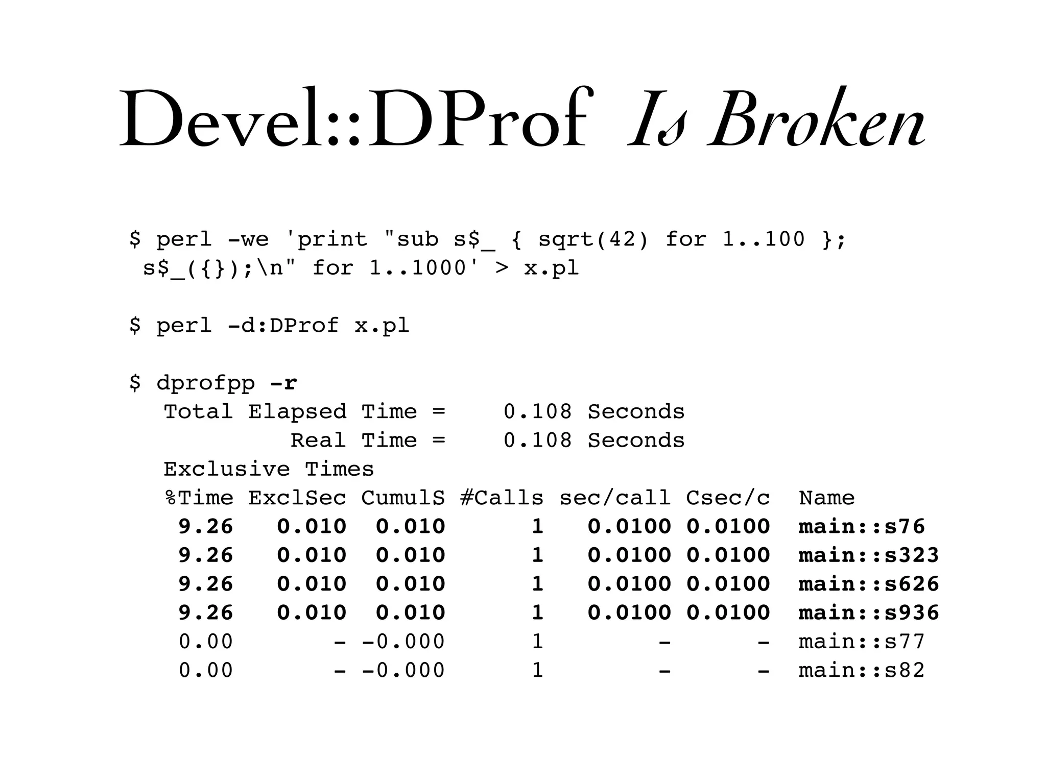 Devel::DProf Is Broken
$ perl -we 'print "sub s$_ { sqrt(42) for 1..100 };
 s$_({});n" for 1..1000' > x.pl

$ perl -d:DProf x.pl

$ dprofpp -r
  Total Elapsed Time =    0.108 Seconds
           Real Time =    0.108 Seconds
  Exclusive Times
  %Time ExclSec CumulS #Calls sec/call Csec/c   Name
   9.26   0.010 0.010       1   0.0100 0.0100   main::s76
   9.26   0.010 0.010       1   0.0100 0.0100   main::s323
   9.26   0.010 0.010       1   0.0100 0.0100   main::s626
   9.26   0.010 0.010       1   0.0100 0.0100   main::s936
   0.00       - -0.000      1        -      -   main::s77
   0.00       - -0.000      1        -      -   main::s82
 