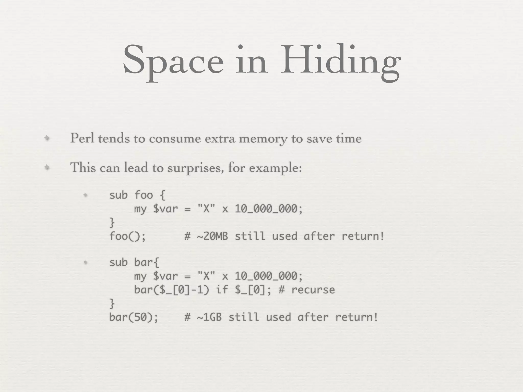 Space in Hiding
✦   Perl tends to consume extra memory to save time
✦   This can lead to surprises, for example:
      ✦   sub foo {
              my $var = "X" x 10_000_000;
          }
          foo();      # ~20MB still used after return!

      ✦   sub bar{
              my $var = "X" x 10_000_000;
              bar($_[0]-1) if $_[0]; # recurse
          }
          bar(50);    # ~1GB still used after return!
 