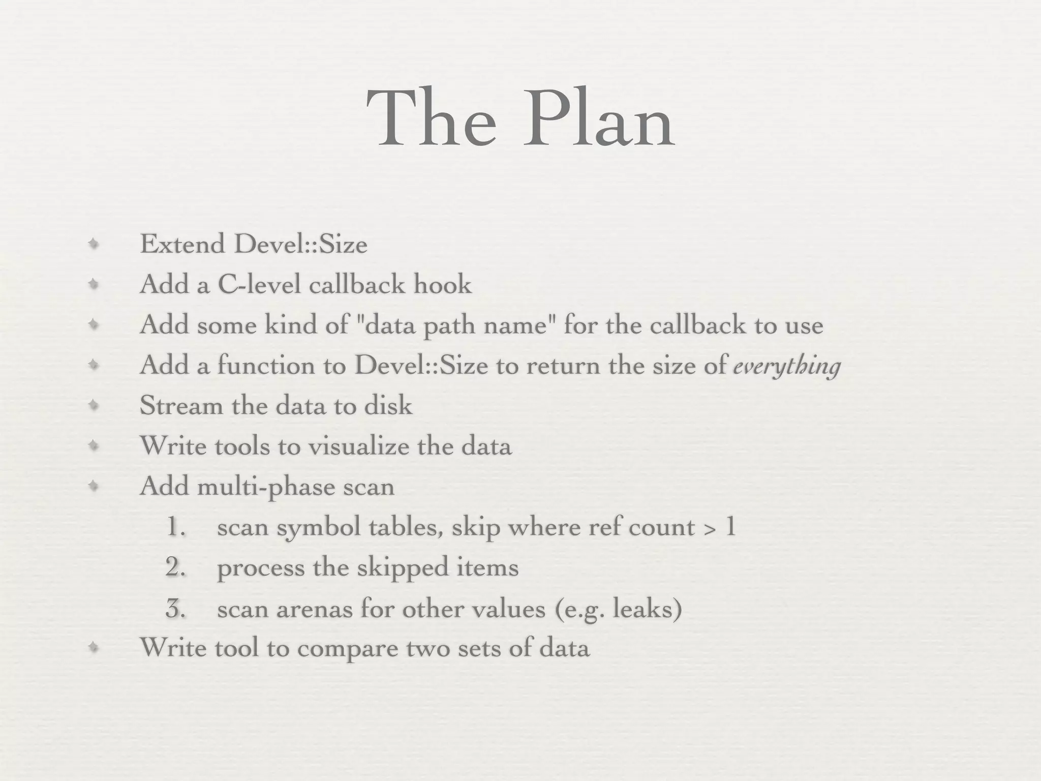 The Plan
✦   Extend Devel::Size
✦   Add a C-level callback hook
✦   Add some kind of "data path name" for the callback to use
✦   Add a function to Devel::Size to return the size of everything
✦   Stream the data to disk
✦   Write tools to visualize the data
✦   Add multi-phase scan
      1. scan symbol tables, skip where ref count > 1
      2. process the skipped items
      3. scan arenas for other values (e.g. leaks)
✦   Write tool to compare two sets of data
 
