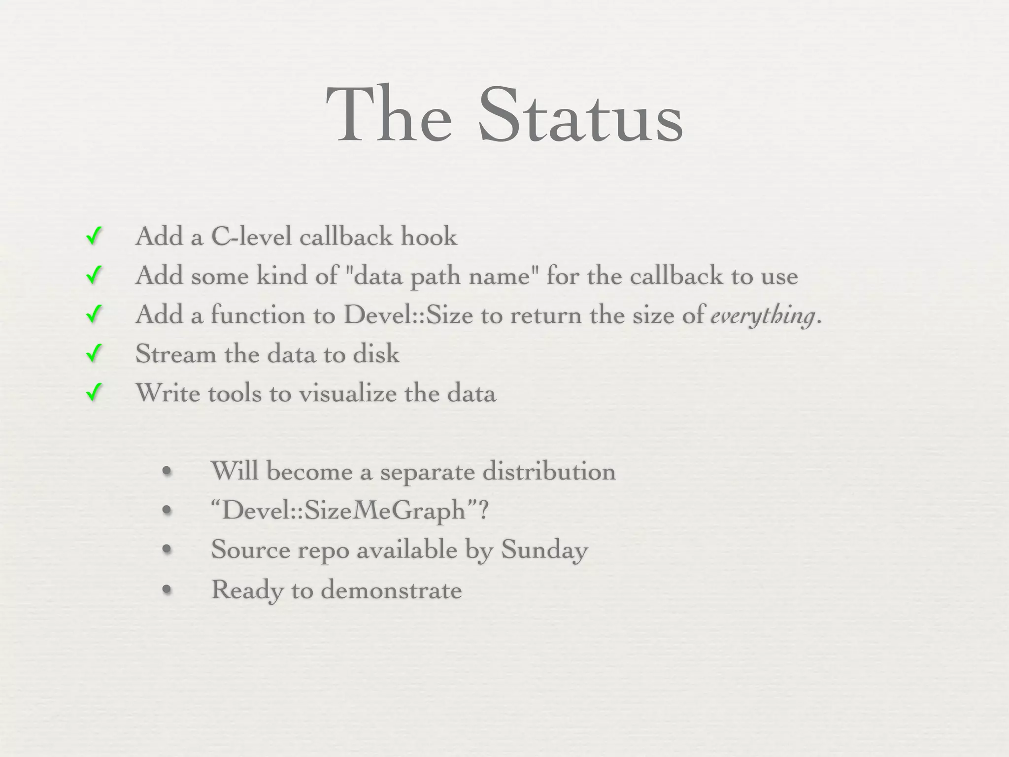 The Status
✓   Add a C-level callback hook
✓   Add some kind of "data path name" for the callback to use
✓   Add a function to Devel::Size to return the size of everything.
✓   Stream the data to disk
✓   Write tools to visualize the data

      •   Will become a separate distribution
      •   “Devel::SizeMeGraph”?
      •   Source repo available by Sunday
      •   Ready to demonstrate
 