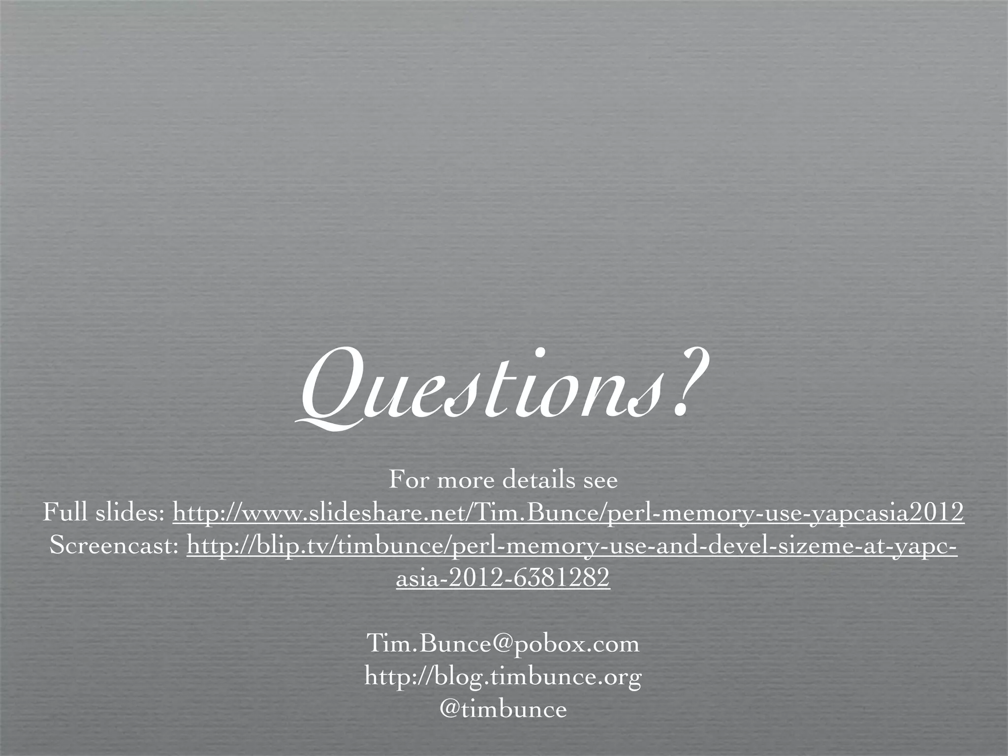 Questions?
                               For more details see
Full slides: http://www.slideshare.net/Tim.Bunce/perl-memory-use-yapcasia2012
Screencast: http://blip.tv/timbunce/perl-memory-use-and-devel-sizeme-at-yapc-
                                asia-2012-6381282

                          Tim.Bunce@pobox.com
                          http://blog.timbunce.org
                                 @timbunce
 