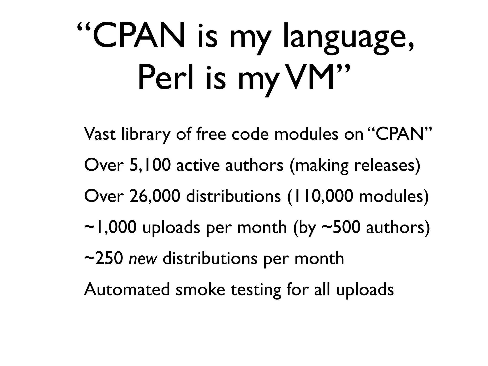 “CPAN is my language,
       Perl is my VM”
-   Vast library of free code modules on “CPAN”
-   Over 5,100 active authors (making releases)
-   Over 26,000 distributions (110,000 modules)
-   ~1,000 uploads per month (by ~500 authors)
-   ~250 new distributions per month
-   Automated smoke testing for all uploads
 