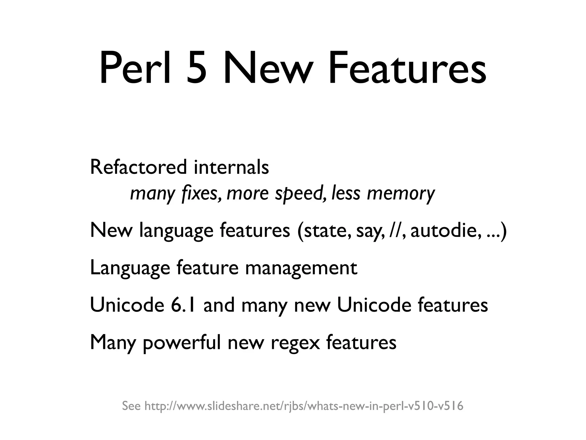 Perl 5 New Features

- Refactored internals
 	

     many ﬁxes, more speed, less memory
- New language features (state, say, //, autodie, ...)
- Language feature management
- Unicode 6.1 and many new Unicode features
- Many powerful new regex features
        See http://www.slideshare.net/rjbs/whats-new-in-perl-v510-v516
 