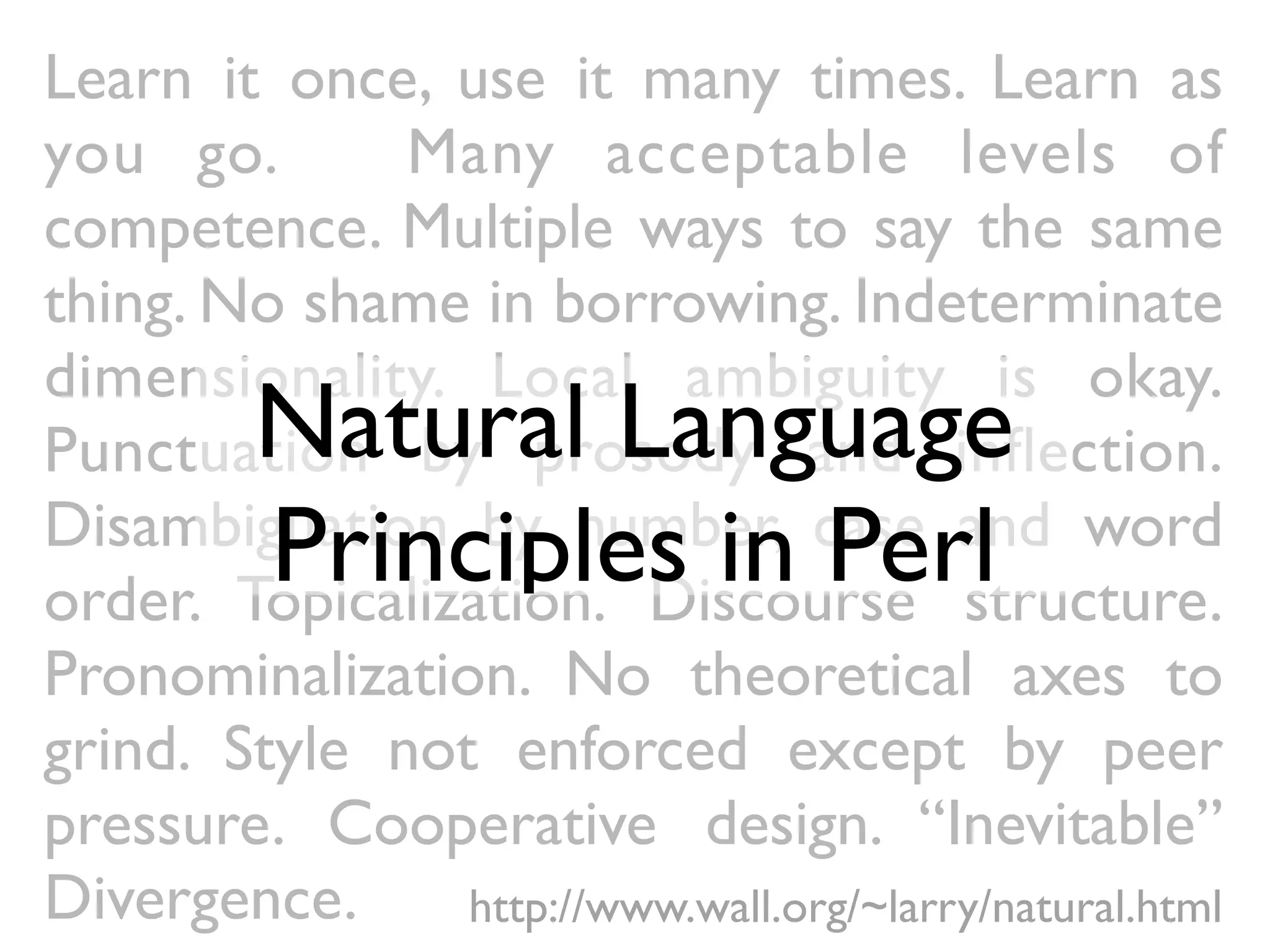 Learn it once, use it many times. Learn as
you go.       Many acceptable levels of
competence. Multiple ways to say the same
thing. No shame in borrowing. Indeterminate
dimensionality. Local ambiguity is okay.
         Natural Language
Punctuation by prosody and inﬂection.
         Principles in Perl
Disambiguation by number, case and word
order. Topicalization. Discourse structure.
Pronominalization. No theoretical axes to
grind. Style not enforced except by peer
pressure. Cooperative design. “Inevitable”
Divergence.     http://www.wall.org/~larry/natural.html
 