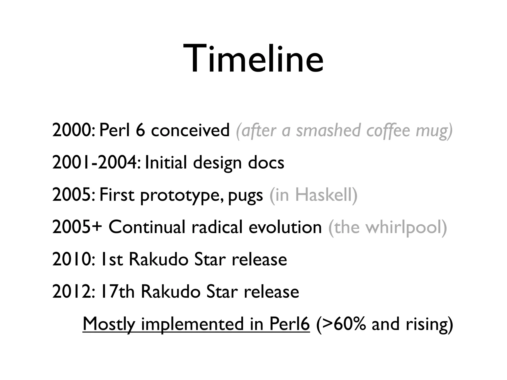 Timeline
2000: Perl 6 conceived (after a smashed coffee mug)
2001-2004: Initial design docs
2005: First prototype, pugs (in Haskell)
2005+ Continual radical evolution (the whirlpool)
2010: 1st Rakudo Star release
2012: 17th Rakudo Star release
   Mostly implemented in Perl6 (>60% and rising)
 