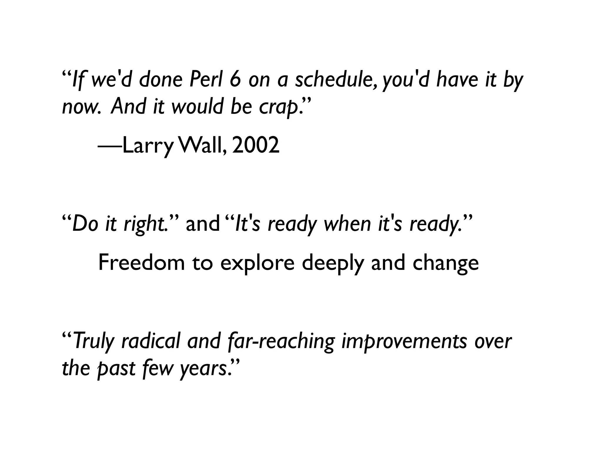 “If we'd done Perl 6 on a schedule, you'd have it by
now. And it would be crap.”
    —Larry Wall, 2002


“Do it right.” and “It's ready when it's ready.”
    Freedom to explore deeply and change


“Truly radical and far-reaching improvements over
the past few years.”
 