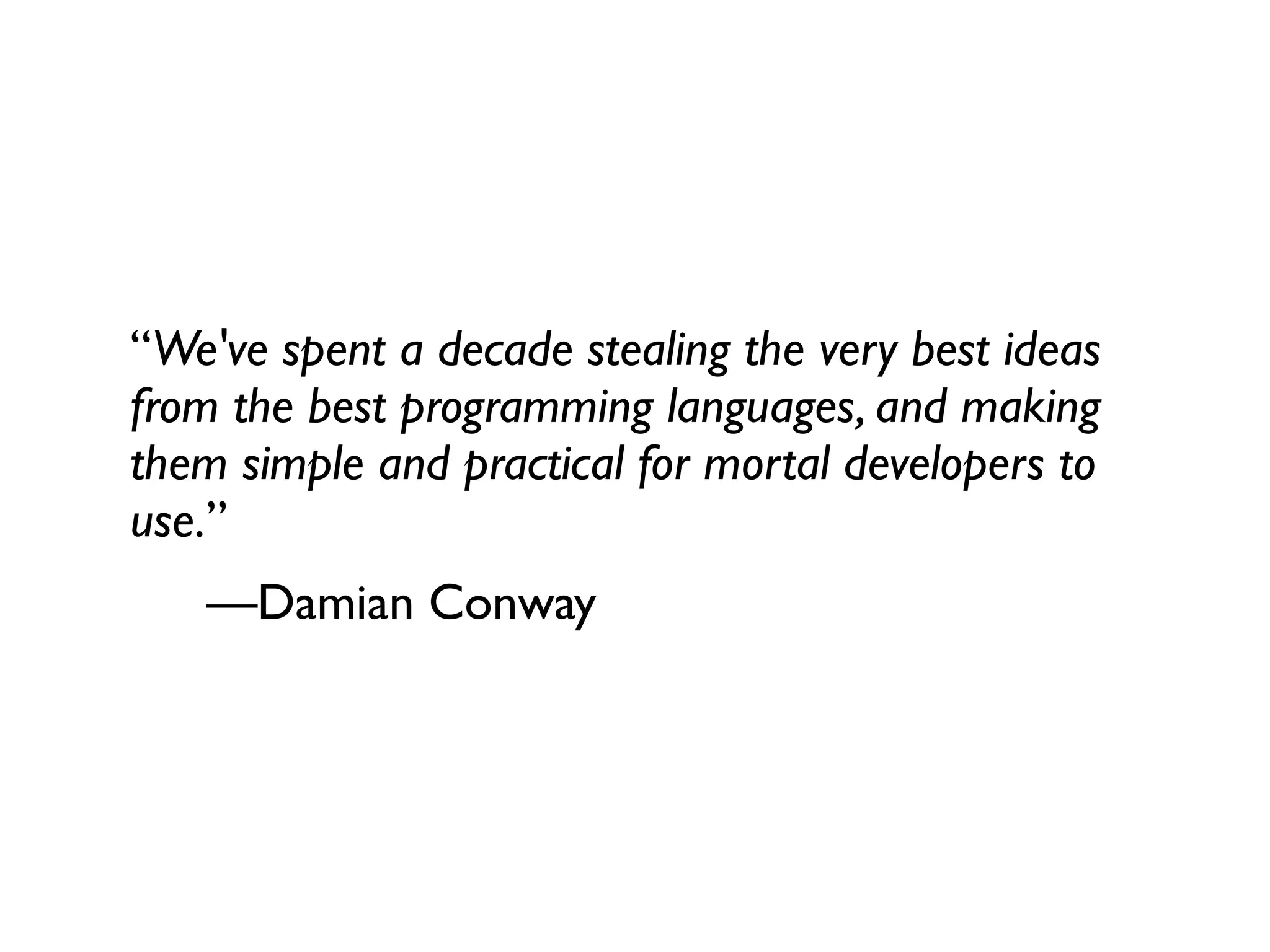 “We've spent a decade stealing the very best ideas
from the best programming languages, and making
them simple and practical for mortal developers to
use.”
   —Damian Conway
 