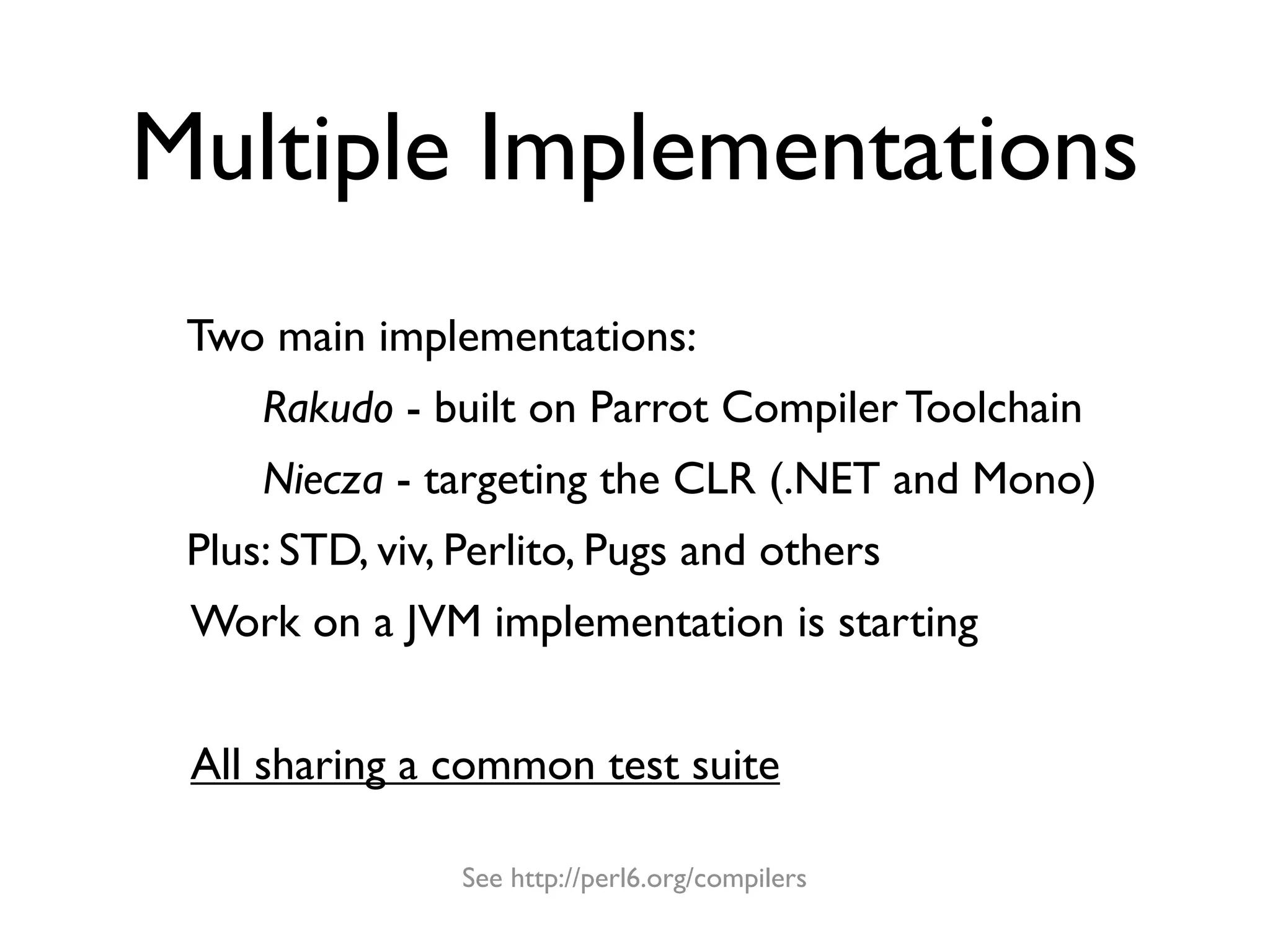 Multiple Implementations
 Two main implementations:
     Rakudo - built on Parrot Compiler Toolchain
     Niecza - targeting the CLR (.NET and Mono)
 Plus: STD, viv, Perlito, Pugs and others
 Work on a JVM implementation is starting


 All sharing a common test suite

                See http://perl6.org/compilers
 