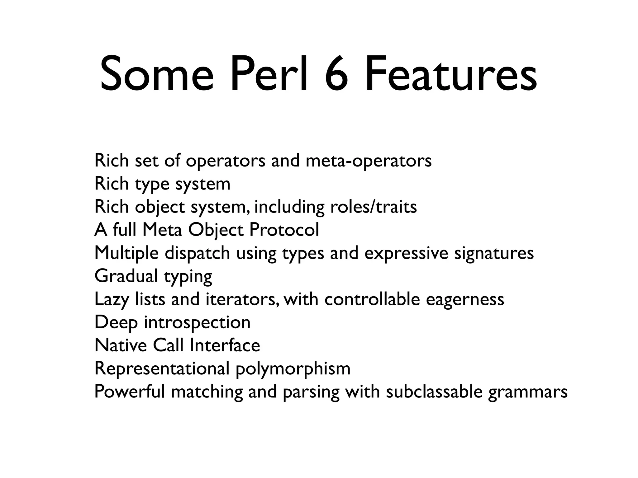 Some Perl 6 Features
Rich set of operators and meta-operators
Rich type system
Rich object system, including roles/traits
A full Meta Object Protocol
Multiple dispatch using types and expressive signatures
Gradual typing
Lazy lists and iterators, with controllable eagerness
Deep introspection
Native Call Interface
Representational polymorphism
Powerful matching and parsing with subclassable grammars
 