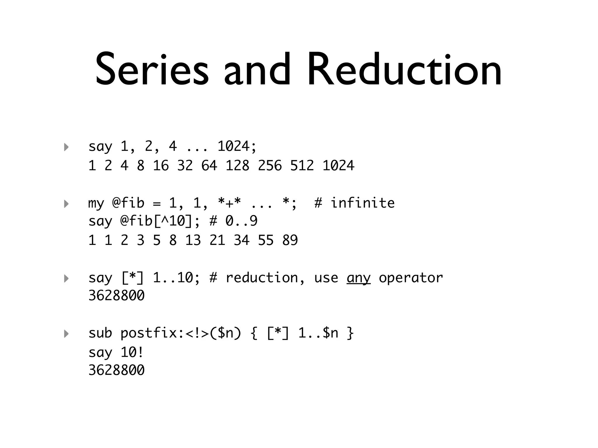 Series and Reduction
‣   say 1, 2, 4 ... 1024;
    1 2 4 8 16 32 64 128 256 512 1024

‣   my @fib = 1, 1, *+* ... *;   # infinite
    say @fib[^10]; # 0..9
    1 1 2 3 5 8 13 21 34 55 89

‣   say [*] 1..10; # reduction, use any operator
    3628800

‣   sub postfix:<!>($n) { [*] 1..$n }
    say 10!
    3628800
 