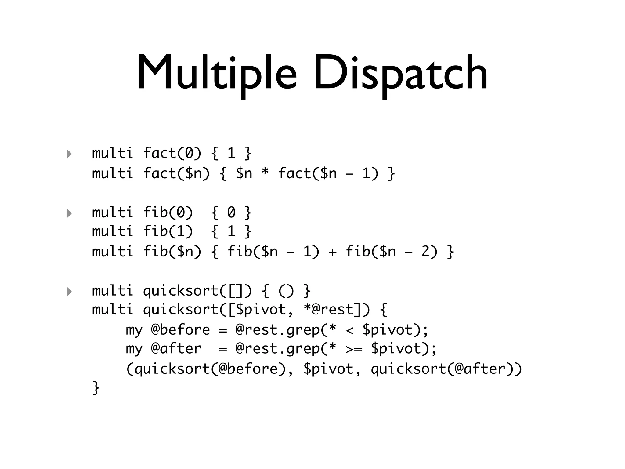 Multiple Dispatch
‣   multi fact(0) { 1 }
    multi fact($n) { $n * fact($n – 1) }

‣   multi fib(0) { 0 }
    multi fib(1) { 1 }
    multi fib($n) { fib($n – 1) + fib($n – 2) }

‣   multi quicksort([]) { () }
    multi quicksort([$pivot, *@rest]) {
        my @before = @rest.grep(* < $pivot);
        my @after = @rest.grep(* >= $pivot);
        (quicksort(@before), $pivot, quicksort(@after))
    }
 