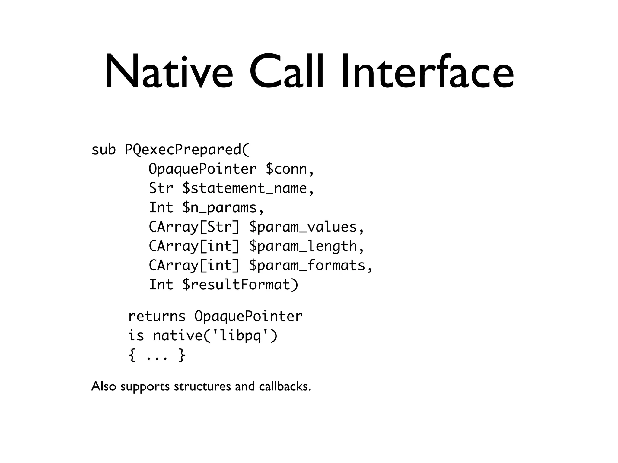 Native Call Interface
sub PQexecPrepared(
     - OpaquePointer $conn,
       Str $statement_name,
       Int $n_params,
       CArray[Str] $param_values,
       CArray[int] $param_length,
       CArray[int] $param_formats,
       Int $resultFormat)

 -    returns OpaquePointer
      is native('libpq')
      { ... }

Also supports structures and callbacks.
 