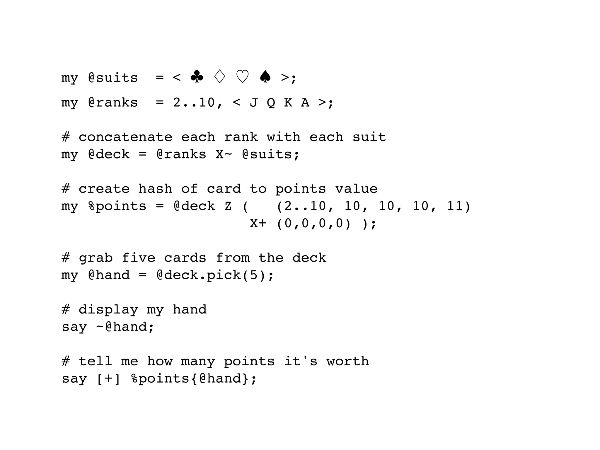 my @suits   = < ♣ ♢ ♡ ♠ >;
my @ranks   = 2..10, < J Q K A >;

# concatenate each rank with each suit
my @deck = @ranks X~ @suits;

# create hash of card to points value
my %points = @deck Z (    (2..10, 10, 10, 10, 11)
                       X+ (0,0,0,0) );

# grab five cards from the deck
my @hand = @deck.pick(5);

# display my hand
say ~@hand;

# tell me how many points it's worth
say [+] %points{@hand};
 