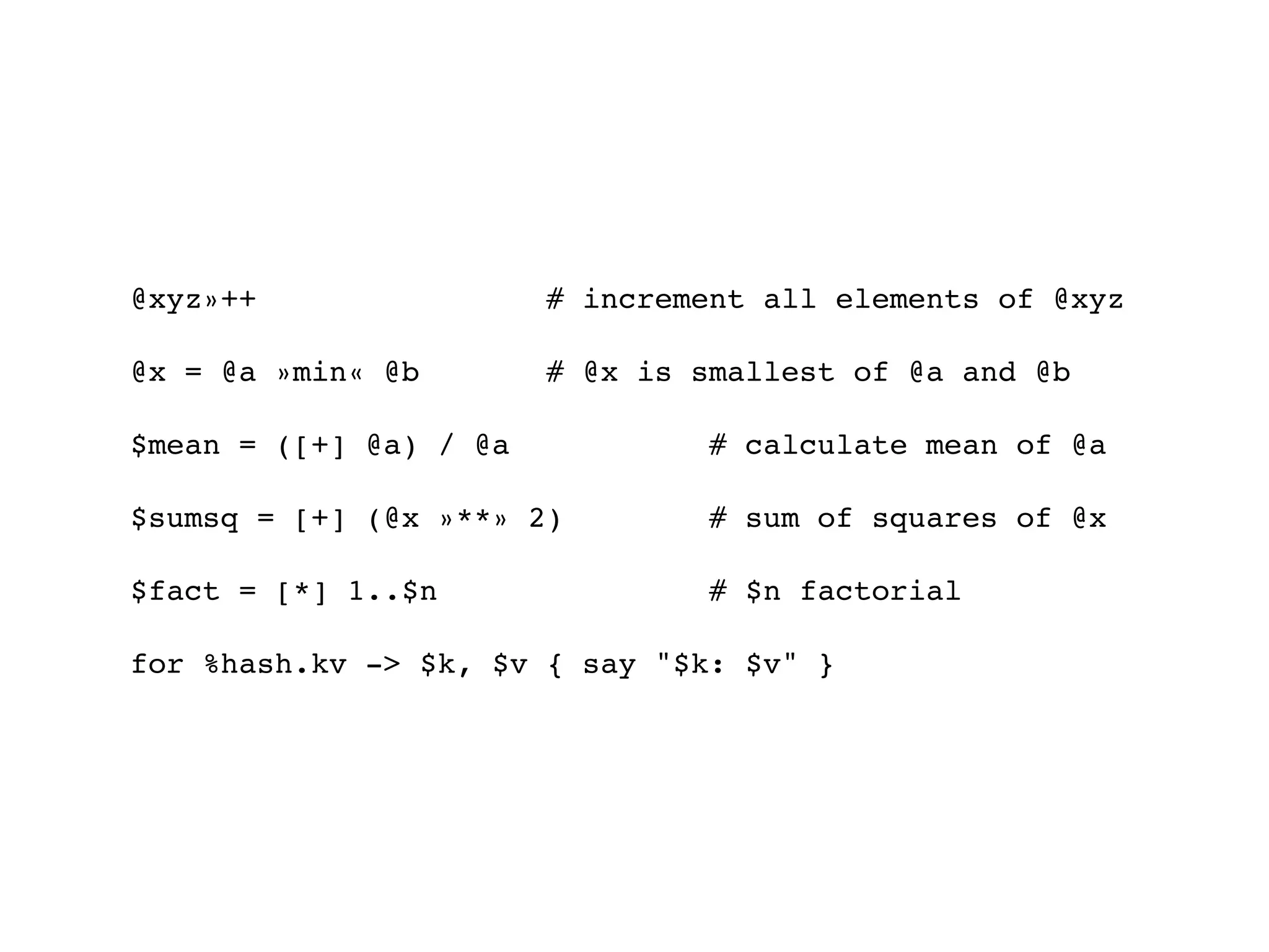 @xyz»++                 # increment all elements of @xyz

@x = @a »min« @b        # @x is smallest of @a and @b

$mean = ([+] @a) / @a            # calculate mean of @a

$sumsq = [+] (@x »**» 2)         # sum of squares of @x

$fact = [*] 1..$n                # $n factorial

for %hash.kv -> $k, $v { say "$k: $v" }
 