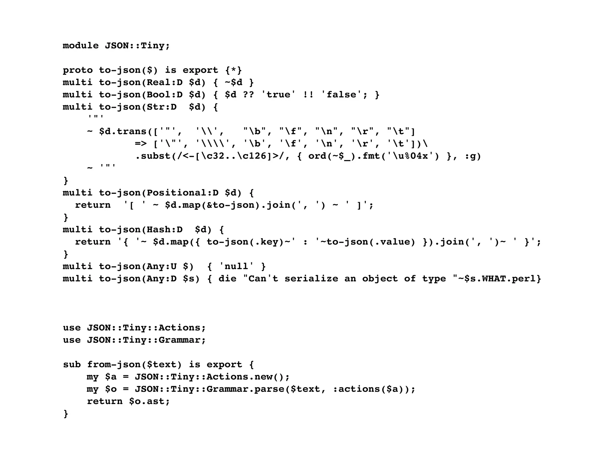 module JSON::Tiny;

proto to-json($) is export {*}
multi to-json(Real:D $d) { ~$d }
multi to-json(Bool:D $d) { $d ?? 'true' !! 'false'; }
multi to-json(Str:D $d) {
    '"'
    ~ $d.trans(['"', '',     "b", "f", "n", "r", "t"]
            => ['"', '', 'b', 'f', 'n', 'r', 't'])
            .subst(/<-[c32..c126]>/, { ord(~$_).fmt('u%04x') }, :g)
    ~ '"'
}
multi to-json(Positional:D $d) {
  return '[ ' ~ $d.map(&to-json).join(', ') ~ ' ]';
}
multi to-json(Hash:D $d) {
  return '{ '~ $d.map({ to-json(.key)~' : '~to-json(.value) }).join(', ')~ ' }';
}
multi to-json(Any:U $) { 'null' }
multi to-json(Any:D $s) { die "Can't serialize an object of type "~$s.WHAT.perl}



use JSON::Tiny::Actions;
use JSON::Tiny::Grammar;

sub from-json($text) is export {
    my $a = JSON::Tiny::Actions.new();
    my $o = JSON::Tiny::Grammar.parse($text, :actions($a));
    return $o.ast;
}
 