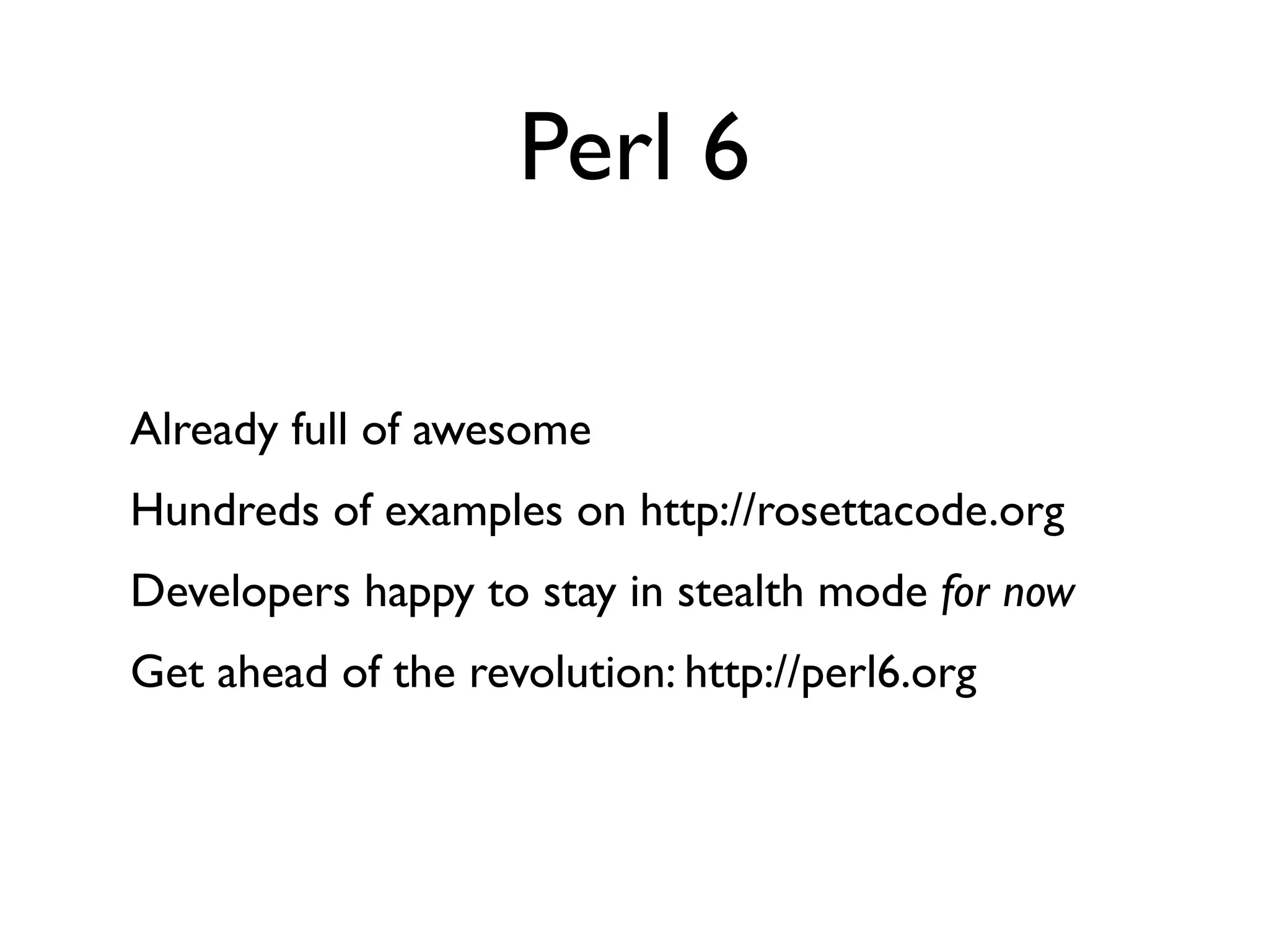 Perl 6

Already full of awesome
Hundreds of examples on http://rosettacode.org
Developers happy to stay in stealth mode for now
Get ahead of the revolution: http://perl6.org
 