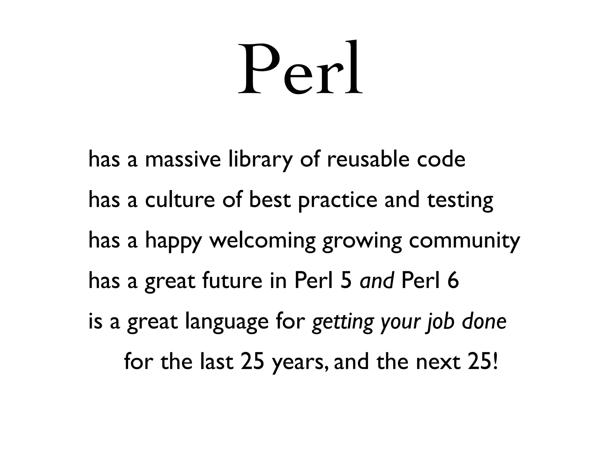 Perl
has a massive library of reusable code
has a culture of best practice and testing
has a happy welcoming growing community
has a great future in Perl 5 and Perl 6
is a great language for getting your job done
   for the last 25 years, and the next 25!
 