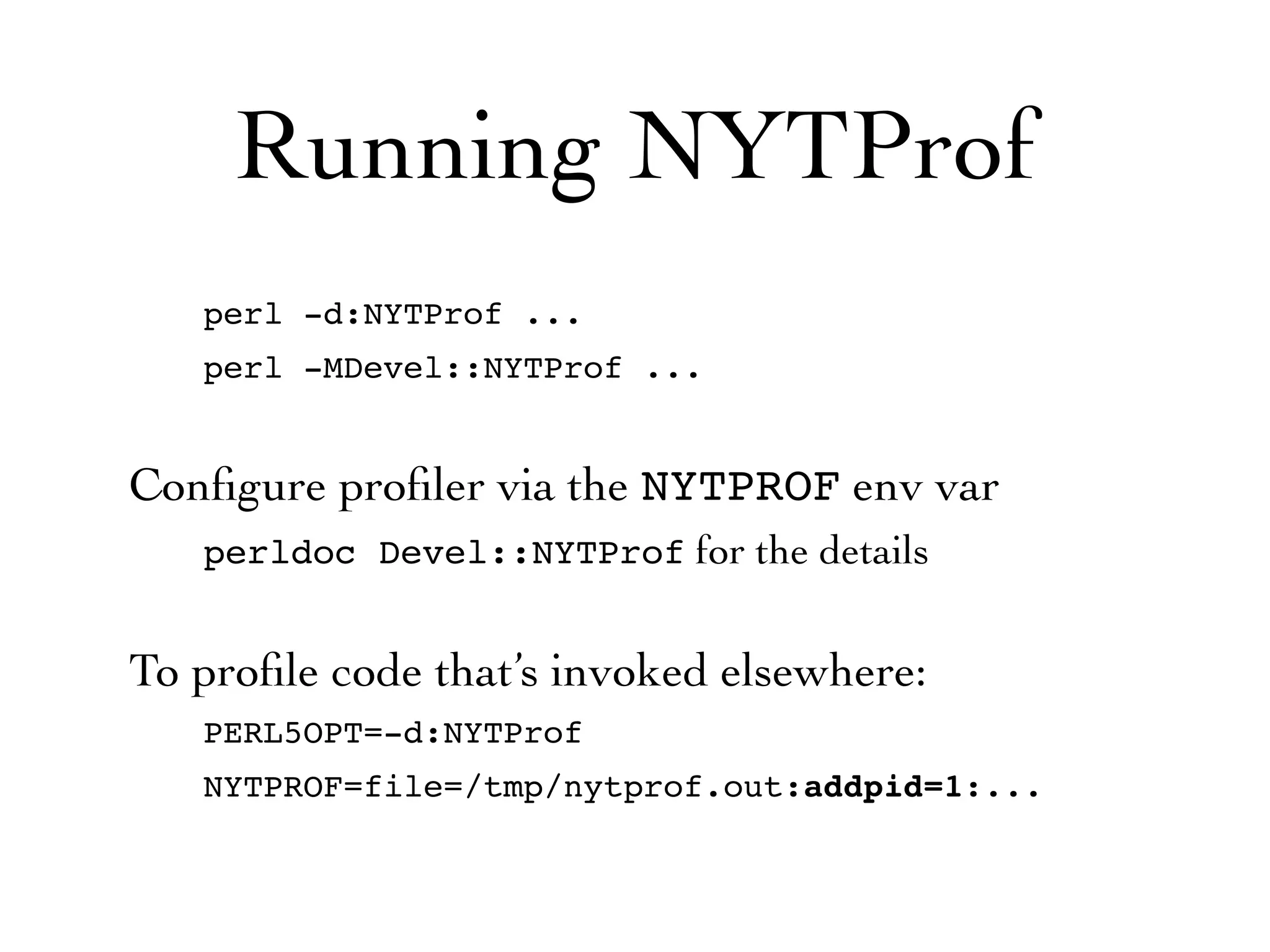 Running NYTProf
   perl -d:NYTProf ...
   perl -MDevel::NYTProf ...


Conﬁgure proﬁler via the NYTPROF env var
   perldoc Devel::NYTProf for the details


To proﬁle code that’s invoked elsewhere:
   PERL5OPT=-d:NYTProf
   NYTPROF=file=/tmp/nytprof.out:addpid=1:...
 