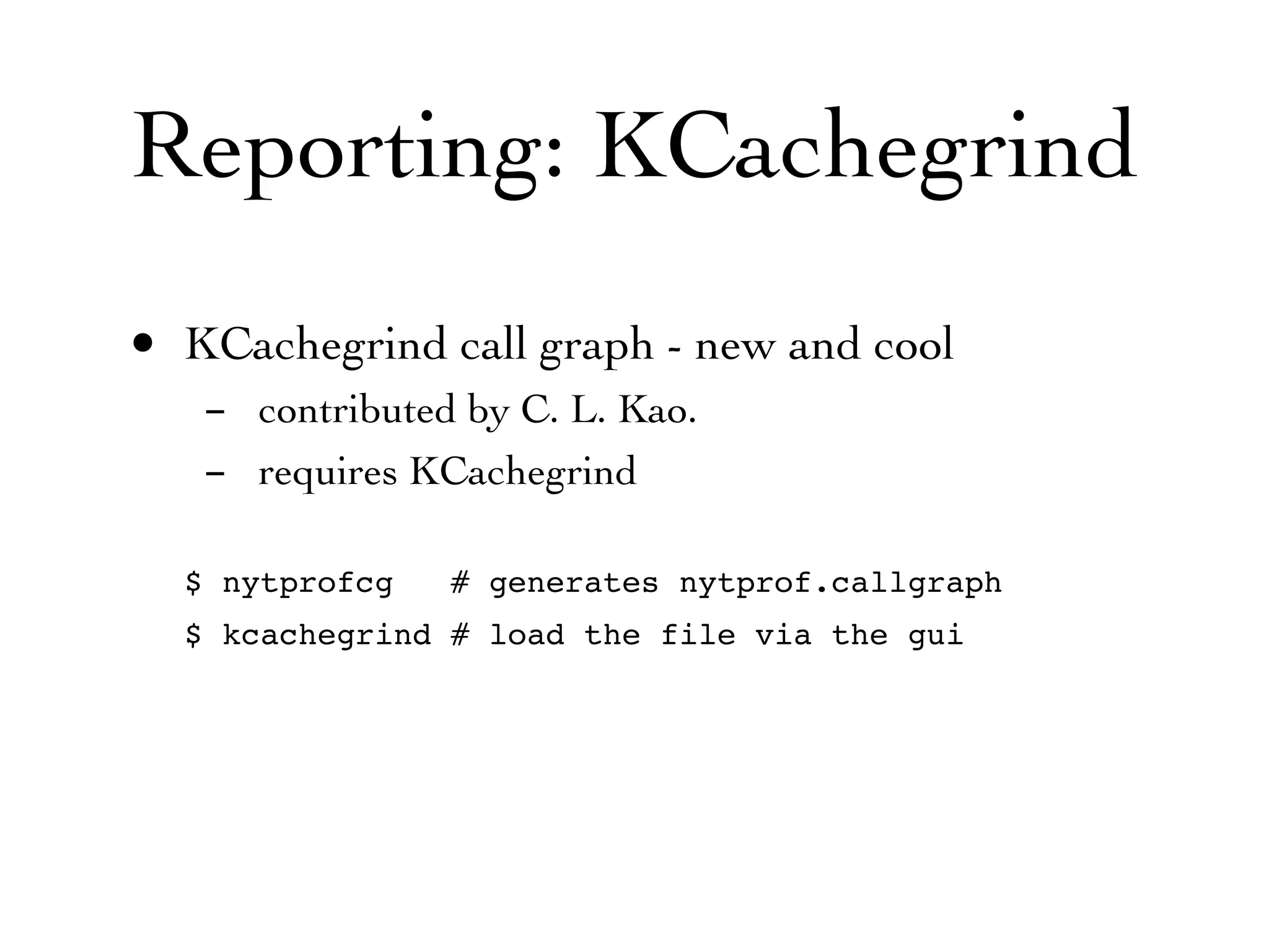 Reporting: KCachegrind
• KCachegrind call graph - new and cool
   - contributed by C. L. Kao.
   - requires KCachegrind

  $ nytprofcg   # generates nytprof.callgraph
  $ kcachegrind # load the file via the gui
 