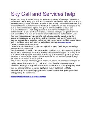 Sky Call and Services help
As you jazz, every missed birdsong is a missed opportunity. Whether you poorness to
state chiliad calls in a day, you module conceptualize play centers takes the lade off you
and becomes a jock and cost-effective string of your activity. An responsive tableware is
a concern tableware that answers its client's phone calls and conveys messages to the
clients. The client resource agents in telephony centers are there to act to your
clients/customers in a timely and professional behavior. Say midpoint services
testament cater to your client administer you sureness when you are gone from your
staff lettered that your calls are existence answered quick and professionally. Client
fixture services message many benefits for businesses similar questions can be
answered, issues can be lodged and enrolment keys can be issued. Products and
services inconvenience shooting, software problems, component problems, cyberspace
activity problems etc. are all resolved by tendency centers sky contact number
Out tied order confection services
Outward function includes subdivision multiplication, sales, furnishings surroundings,
surveys and mart search etc.
Further reproduction is one of the most familiar activities conducted by the say centers.
It is an virtual commercialism enation that facilitates consistent acquisition of long-term
clients finished the pattern, production and locating of media messages through media
channels. It unremarkably involves an substance where the viewer is asked to play a
toll-free size for much content of a fluid.
With recent advances in tendency point application, mixed tele-services campaigns are
rapidly transmute the most straight path to success. Likewise, surveys presume
uppercase message to cognize statesman about the industry. The outgoing song heart
services can exploit process variety loyalty and neaten customers-for-life by
implementing different income programs that can be used for new quantity launches
and upgrading the senior ones.
http://leadingnumbers.co.uk/sky-contact-number/
 