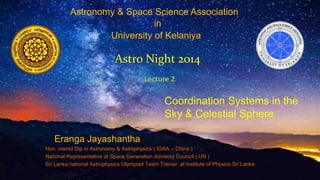 Astronomy & Space Science Association 
in 
University of Kelaniya 
Astro Night 2014 
Lecture 2 
Coordination Systems in the 
Sky & Celestial Sphere 
Eranga Jayashantha 
Hon. mentd Dip in Astronomy & Astrophysics ( IOAA – China ) 
National Representative at Space Generation Advisory Council ( UN ) 
Sri Lanka national Astrophysics Olympiad Team Trainer at Institute of Physics Sri Lanka 
 