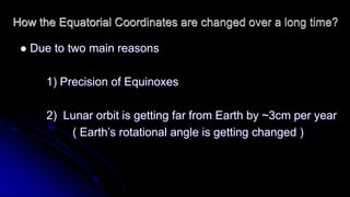How the Equatorial Coordinates are changed over a long time? 
 Due to two main reasons 
1) Precision of Equinoxes 
2) Lunar orbit is getting far from Earth by ~3cm per year 
( Earth’s rotational angle is getting changed ) 
 