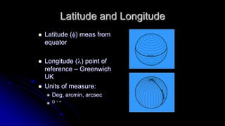 Latitude and Longitude 
 Latitude (f) meas from 
equator 
 Longitude (l) point of 
reference – Greenwich 
UK 
 Units of measure: 
 Deg, arcmin, arcsec 
 O ‘ “ 
 
