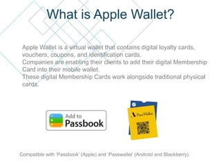 What is Apple Wallet?
Apple Wallet is a virtual wallet that contains digital loyalty cards,
vouchers, coupons, and identification cards.
Companies are enabling their clients to add their digital Membership
Card into their mobile wallet.
These digital Membership Cards work alongside traditional physical
cards.
Compatible with ‘Passbook’ (Apple) and ‘Passwallet’ (Android and Blackberry).
 