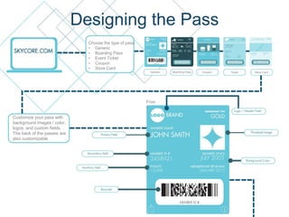 Designing the Pass
Choose the type of pass:
• Generic
• Boarding Pass
• Event Ticket
• Coupon
• Store Card
Customize your pass with
background images / color,
logos, and custom fields.
The back of the passes are
also customizable
Fron
t
Generic Boarding Pass Coupon Ticket Store Card
 