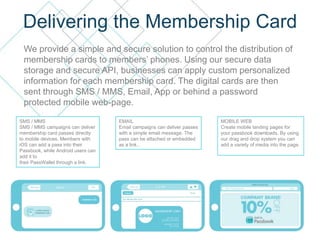 Delivering the Membership Card
We provide a simple and secure solution to control the distribution of
membership cards to members’ phones. Using our secure data
storage and secure API, businesses can apply custom personalized
information for each membership card. The digital cards are then
sent through SMS / MMS, Email, App or behind a password
protected mobile web-page.
SMS / MMS
SMS / MMS campaigns can deliver
membership card passes directly
to mobile devices. Members with
iOS can add a pass into their
Passbook, while Android users can
add it to
their PassWallet through a link.
EMAIL
Email campaigns can deliver passes
with a simple email message. The
pass can be attached or embedded
as a link..
MOBILE WEB
Create mobile landing pages for
your passbook downloads. By using
our drag and drop system you can
add a variety of media into the page.
 