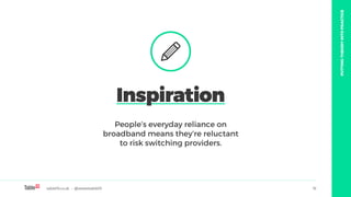 table19.co.uk • @wearetable19 16
People’s everyday reliance on
broadband means they’re reluctant
to risk switching providers.
Inspiration
PUTTINGTHEORYINTOPRACTICE
 