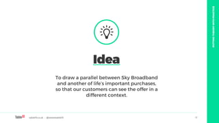 table19.co.uk • @wearetable19 17
To draw a parallel between Sky Broadband
and another of life’s important purchases,
so that our customers can see the offer in a
different context.
Idea
PUTTINGTHEORYINTOPRACTICE
 
