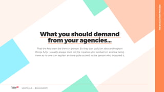 table19.co.uk • @wearetable19 25
What you should demand
from your agencies…
That the key team be there in person. So they can build on idea and explain
things fully. I usually always insist on the creative who worked on an idea being
there as no one can explain an idea quite as well as the person who incepted it.
THEEVALUATIONPROCESS
 