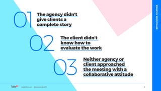 table19.co.uk • @wearetable19 6
01
02
03
The agency didn’t
give clients a
complete story
The client didn’t
know how to
evaluate the work
Neither agency or
client approached
the meeting with a
collaborative attitude
table19.co.uk • @wearetable19
BETTERWORK.TOGETHER.
 